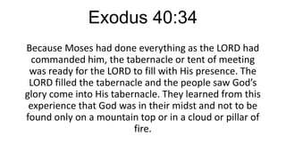 Exodus 40:34
Because Moses had done everything as the LORD had
commanded him, the tabernacle or tent of meeting
was ready for the LORD to fill with His presence. The
LORD filled the tabernacle and the people saw God’s
glory come into His tabernacle. They learned from this
experience that God was in their midst and not to be
found only on a mountain top or in a cloud or pillar of
fire.

 