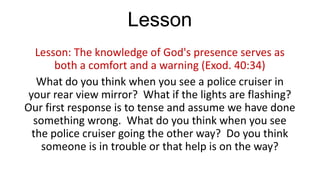 Lesson
Lesson: The knowledge of God's presence serves as
both a comfort and a warning (Exod. 40:34)
What do you think when you see a police cruiser in
your rear view mirror? What if the lights are flashing?
Our first response is to tense and assume we have done
something wrong. What do you think when you see
the police cruiser going the other way? Do you think
someone is in trouble or that help is on the way?

 