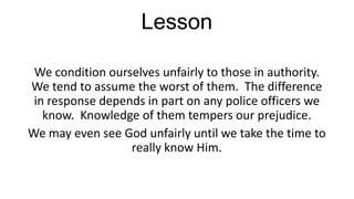 Lesson
We condition ourselves unfairly to those in authority.
We tend to assume the worst of them. The difference
in response depends in part on any police officers we
know. Knowledge of them tempers our prejudice.
We may even see God unfairly until we take the time to
really know Him.

 