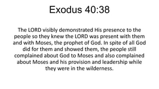 Exodus 40:38
The LORD visibly demonstrated His presence to the
people so they knew the LORD was present with them
and with Moses, the prophet of God. In spite of all God
did for them and showed them, the people still
complained about God to Moses and also complained
about Moses and his provision and leadership while
they were in the wilderness.

 