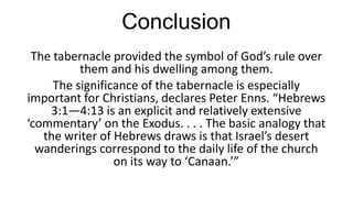 Conclusion
The tabernacle provided the symbol of God’s rule over
them and his dwelling among them.
The significance of the tabernacle is especially
important for Christians, declares Peter Enns. “Hebrews
3:1—4:13 is an explicit and relatively extensive
‘commentary’ on the Exodus. . . . The basic analogy that
the writer of Hebrews draws is that Israel’s desert
wanderings correspond to the daily life of the church
on its way to ‘Canaan.’”

 