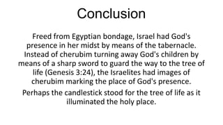 Conclusion
Freed from Egyptian bondage, Israel had God's
presence in her midst by means of the tabernacle.
Instead of cherubim turning away God's children by
means of a sharp sword to guard the way to the tree of
life (Genesis 3:24), the Israelites had images of
cherubim marking the place of God's presence.
Perhaps the candlestick stood for the tree of life as it
illuminated the holy place.

 