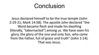 Conclusion
Jesus declared himself to be the true temple (John
2:19-21; Mark 14:58). The apostle John declared "the
Word became flesh and made his dwelling
[literally, "tabernacled"] among us. We have seen his
glory, the glory of the one and only Son, who came
from the Father, full of grace and truth" (John 1:14).
That was Jesus.

 