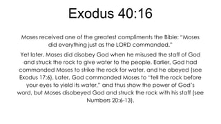 Exodus 40:16
Moses received one of the greatest compliments the Bible: “Moses
did everything just as the LORD commanded.”
Yet later, Moses did disobey God when he misused the staff of God
and struck the rock to give water to the people. Earlier, God had
commanded Moses to strike the rock for water, and he obeyed (see
Exodus 17:6). Later, God commanded Moses to “tell the rock before
your eyes to yield its water,” and thus show the power of God’s
word, but Moses disobeyed God and struck the rock with his staff (see
Numbers 20:6-13).

 