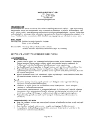 Page 1 of 5
ANNE-MARIE HOGAN, CPA
5311 Datura Lane
Louisville, KY 40258
502-681-7629
mikeanenhogan@gmail.com
SKILLS PROFILE
Utilize interpersonal skills to successfully lead a team in completing objectives of a project. Apply my accounting
background to analyze and interpret data in order to communicate information for strategic decision making. The
ability to solve complex issues within time requirements by examining various solutions to a problem. Instructional
skills which allows not only providing information to an audience, but the ability to educate on the complexity of an
issue. Verbal and written communication skills that effectively engage groups and individuals to achieve goals.
EDUCATION
December 2006 Spalding University, Louisville, Kentucky
Master of Arts in Teaching
December 1992 University of Louisville, Louisville, Kentucky
Bachelor of Science in Business Administration, Major in Accounting
FINANCE AND ACCOUNTING LEADERSHIP SKILLS PROFILE
Accounting Process
Month-End Closing
 Prepared financial reports with full balance sheet reconciliation and written commentary regarding the
financial position of the two parishes and three schools which included reporting packages to the
Archdiocese of Louisville, Parish Boards, School Boards and various organizations.
 Developed financial reporting package for the eight locations and five divisions of Premier Home Care.
 Responsible for coordinating a three-day month end close at Ingersoll Rand while continuously
implementing new processes to reduce cycle time in order to provide timely financials to local, divisional
and corporate management.
 Reduced month-end closing cycle from ten days to three days for Dayco’s three distribution centers with
full financial statement reporting to the corporate offices.
Payroll
 Convert the Spalding University payroll system to a new third party vendor to provide technology
efficiencies to include web-based time keeping.
 Established the payroll system with related internal controls for Regenerex, a biotech startup for a
University of Louisville research scientist.
 Provided human resource functions for parishes and schools in the Archdiocese of Louisville to include
processing new hires, administration of benefits, retirement benefit processing, processing payroll and
payroll taxes, working with Principal on teacher contracts and processing terminated employees.
 Prepared monthly, quarterly and yearly payroll tax reports for federal, state and various local tax
jurisdictions.
Capital Expenditure/Fixed Assets
 Supervise fixed asset inventory and constructions in progress at Spalding University to include restricted
funding of projects.
 Supervisor fixed asset audit which involves a complete asset tagging at Spalding University.
 Managed capital funding for Regenerex and related donations to the University of Louisville for the
construction of additional research facilities.
 