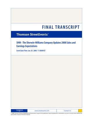 FINAL TRANSCRIPT

            SHW - The Sherwin-Williams Company Updates 2008 Sales and
            Earnings Expectations
            Event Date/Time: Jun. 03. 2008 / 11:00AM ET




                                                   www.streetevents.com                                            Contact Us
© 2008 Thomson Financial. Republished with permission. No part of this publication may be reproduced or transmitted in any form or by any means without the
prior written consent of Thomson Financial.
 