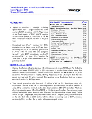 Consolidated Report to the Financial Community
Fourth Quarter 2008
(Released February 24, 2009)




                                                                                                      4th Qtr.
                                                         After-Tax EPS Variance Analysis
HIGHLIGHTS
                                                         4Q 2007 Basic EPS – GAAP Basis                $0.88
                                                           Special Items – 2007                          0.02
•   Normalized non-GAAP* earnings, excluding             4Q 2007 Normalized Earnings – Non-GAAP Basis* $0.90
    special items, were $1.21 per share for the fourth     Distribution Deliveries                     (0.01)
    quarter of 2008, compared with $0.90 per share         Generation Revenues                           0.04
                                                           Fuel & Purchased Power                      (0.04)
    for the fourth quarter of 2007. GAAP earnings
                                                           Coal Contract Assignment                      0.04
    for the fourth quarter of 2008 were $1.09 per
                                                           Generation O&M Expenses                       0.12
    share compared with $0.88 per share in the prior       Energy Delivery Expenses                      0.08
    year.                                                  Transmission Costs                            0.07
                                                           Pension and Other Employee Benefits           0.04
•   Normalized non-GAAP* earnings for 2008,                Transition Cost Amortization – OH           (0.02)
                                                           Depreciation                                (0.03)
    excluding special items, were $4.57 per share,
                                                           General Taxes                               (0.03)
    exceeding the top of our earnings guidance of          Investment Income – NDT and COLI            (0.02)
    $4.30 to $4.40 per share. This also compares           Financing Costs                             (0.01)
    favorably with 2007 normalized, non-GAAP               Effective Income Tax Rate                     0.09
                                                           Other                                       (0.01)
    earnings of $4.23 per share. GAAP earnings for
                                                         4Q 2008 Normalized Earnings – Non-GAAP Basis* $1.21
    2008 were $4.41 per share, compared with $4.27
                                                           Special Items - 2008                        (0.12)
    per share in 2007.                                   4Q 2008 Basic EPS – GAAP Basis                 $1.09

4Q 2008 Results vs. 4Q 2007
•   Electric distribution deliveries declined 1.1 million megawatt-hours (MWH), or 4%. Industrial
    deliveries decreased 900,000 MWH or 10% - the majority coming from reduced usage from
    steel and automotive customers. Commercial deliveries declined 209,000 MWH, or 2%, while
    residential deliveries increased slightly. Heating-degree-days were 13% higher than the same
    period last year and 5% above normal. The resulting lower distribution delivery revenues
    decreased earnings by $0.01 per share.

•   Total electric generation sales decreased 1.5 million MWH, or 5%. Retail generation sales
    decreased 1.3 million MWH, or 5%, reflecting reduced industrial usage and fewer renewals of
    competitive commercial contracts in the PJM Interconnection LLC (PJM) market. Wholesale
    electricity sales decreased 0.2 million MWH, or 3%, due to a soft market. Generation revenues,
    adjusted to exclude power sourced from third-party auction suppliers for our Jersey Central
    Power & Light Company (JCP&L) and Pennsylvania Power Company (Penn) customers as well
    as the Ohio fuel rider in 2008 (instead of the deferral accounting used in 2007), increased
    earnings by $0.04 per share due to higher wholesale and retail prices.
 