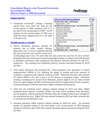 Consolidated Report to the Financial Community
Second Quarter 2008
(Released August 1, 2008) (Unaudited)

HIGHLIGHTS                                                                                          2nd Qtr.
                                                       After-Tax EPS Variance Analysis
                                                       2Q 2007 Basic EPS – GAAP Basis                $1.11
•   Normalized non-GAAP* earnings, excluding             Special Items – 2007                          0.02
    special items, were $0.87 per share for the        2Q 2007 Normalized Earnings – Non-GAAP Basis* $1.13
                                                         Distribution Deliveries                     (0.05)
    second quarter of 2008, compared with $1.13
                                                         Generation Revenues                           0.08
    per share for the second quarter of 2007. GAAP       Fuel & Purchased Power                      (0.23)
    earnings for the second quarter of 2008 were         Generation O&M                              (0.04)
    $0.86 per share compared with $1.11 per share        Pension Expense                               0.01
                                                         Depreciation                                (0.02)
    in the prior year.
                                                         Company-Owned Life Insurance (COLI)         (0.04)
                                                         Financing Costs                               0.04
2Q 2008 Results vs. 2Q 2007
                                                         Other                                       (0.01)
•   Electric distribution deliveries declined 2%       2Q 2008 Normalized Earnings – Non-GAAP Basis* $0.87
                                                         Special Items - 2008                        (0.01)
    primarily due to milder weather. Heating-
                                                       2Q 2008 Basic EPS – GAAP Basis                 $0.86
    degree-days were 7% lower compared with both
    the same period last year and the normal level.
    Cooling-degree-days were 11% lower than the same period last year but 2% above normal.
    Residential deliveries decreased 5% (representing approximately two-thirds of the total decrease
    in distribution deliveries) while commercial and industrial deliveries declined 2% and 0.3%,
    respectively. The resulting lower distribution delivery revenues decreased earnings by $0.05
    per share.

•   Total electric generation sales decreased 6%. Retail generation sales decreased 1.3 million
    megawatt-hours (MWH) or 5%, reflecting the impact of weather and fewer renewals of
    competitive commercial and industrial contracts in PJM. Wholesale electricity sales declined
    0.5 million MWH or 8%, due in part to an 8% decrease in generation output. Generation
    revenues, excluding power sourced from third-party auction suppliers for our Jersey Central
    Power & Light Company (JCP&L) and Pennsylvania Power Company (Penn Power) customers,
    increased earnings by $0.08 per share due to higher wholesale and retail prices.

•   Total fuel and purchased power expenses reduced earnings by $0.23 per share. Higher
    purchased power expense, excluding JCP&L and Penn Power purchases from third-party
    auction suppliers, reduced earnings by $0.20 per share due to higher market prices compared to
    the same period last year. Higher fuel costs reduced earnings by $0.03 per share, primarily due
    to increased coal transportation costs.

•   Increased generation O&M expenses reduced earnings by $0.04 per share. An increased
    number of scheduled outages at the fossil plants in the second quarter of 2008 decreased
    earnings by $0.06 per share while lower nuclear operating expenses increased earnings by $0.02
    per share.
 