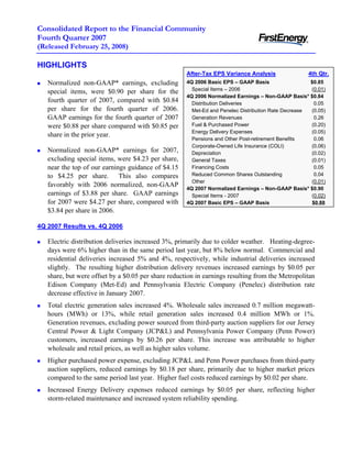 Consolidated Report to the Financial Community
Fourth Quarter 2007
(Released February 25, 2008)

HIGHLIGHTS
                                                     After-Tax EPS Variance Analysis                4th Qtr.
                                                     4Q 2006 Basic EPS – GAAP Basis                  $0.85
   Normalized non-GAAP* earnings, excluding
                                                       Special Items – 2006                          (0.01)
   special items, were $0.90 per share for the
                                                     4Q 2006 Normalized Earnings – Non-GAAP Basis* $0.84
   fourth quarter of 2007, compared with $0.84         Distribution Deliveries                         0.05
   per share for the fourth quarter of 2006.           Met-Ed and Penelec Distribution Rate Decrease (0.05)
   GAAP earnings for the fourth quarter of 2007        Generation Revenues                             0.26
                                                       Fuel & Purchased Power                        (0.20)
   were $0.88 per share compared with $0.85 per
                                                       Energy Delivery Expenses                      (0.05)
   share in the prior year.
                                                       Pensions and Other Post-retirement Benefits     0.06
                                                       Corporate-Owned Life Insurance (COLI)         (0.06)
   Normalized non-GAAP* earnings for 2007,             Depreciation                                  (0.02)
   excluding special items, were $4.23 per share,      General Taxes                                 (0.01)
   near the top of our earnings guidance of $4.15      Financing Costs                                 0.05
                                                       Reduced Common Shares Outstanding               0.04
   to $4.25 per share. This also compares
                                                       Other                                         (0.01)
   favorably with 2006 normalized, non-GAAP
                                                     4Q 2007 Normalized Earnings – Non-GAAP Basis* $0.90
   earnings of $3.88 per share. GAAP earnings          Special Items - 2007                          (0.02)
   for 2007 were $4.27 per share, compared with      4Q 2007 Basic EPS – GAAP Basis                   $0.88
   $3.84 per share in 2006.

4Q 2007 Results vs. 4Q 2006

   Electric distribution deliveries increased 3%, primarily due to colder weather. Heating-degree-
   days were 6% higher than in the same period last year, but 8% below normal. Commercial and
   residential deliveries increased 5% and 4%, respectively, while industrial deliveries increased
   slightly. The resulting higher distribution delivery revenues increased earnings by $0.05 per
   share, but were offset by a $0.05 per share reduction in earnings resulting from the Metropolitan
   Edison Company (Met-Ed) and Pennsylvania Electric Company (Penelec) distribution rate
   decrease effective in January 2007.
   Total electric generation sales increased 4%. Wholesale sales increased 0.7 million megawatt-
   hours (MWh) or 13%, while retail generation sales increased 0.4 million MWh or 1%.
   Generation revenues, excluding power sourced from third-party auction suppliers for our Jersey
   Central Power & Light Company (JCP&L) and Pennsylvania Power Company (Penn Power)
   customers, increased earnings by $0.26 per share. This increase was attributable to higher
   wholesale and retail prices, as well as higher sales volume.
   Higher purchased power expense, excluding JCP&L and Penn Power purchases from third-party
   auction suppliers, reduced earnings by $0.18 per share, primarily due to higher market prices
   compared to the same period last year. Higher fuel costs reduced earnings by $0.02 per share.
   Increased Energy Delivery expenses reduced earnings by $0.05 per share, reflecting higher
   storm-related maintenance and increased system reliability spending.
 