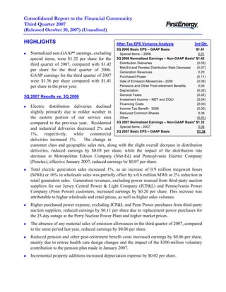 Consolidated Report to the Financial Community
Third Quarter 2007
(Released October 30, 2007) (Unaudited)

HIGHLIGHTS                                        After-Tax EPS Variance Analysis                3rd Qtr.
                                                  3Q 2006 Basic EPS – GAAP Basis                  $1.41
   Normalized non-GAAP* earnings, excluding         Special Items – 2006                            0.01
   special items, were $1.32 per share for the    3Q 2006 Normalized Earnings – Non-GAAP Basis* $1.42
                                                    Distribution Deliveries                       (0.03)
   third quarter of 2007, compared with $1.42
                                                    Met-Ed and Penelec Distribution Rate Decrease (0.07)
   per share for the third quarter of 2006.         Generation Revenues                             0.20
   GAAP earnings for the third quarter of 2007      Purchased Power                               (0.11)
   were $1.36 per share compared with $1.41         Sale of Emission Allowances - 2006            (0.06)
                                                    Pensions and Other Post-retirement Benefits     0.06
   per share in the prior year.
                                                    Depreciation                                  (0.02)
                                                    General Taxes                                 (0.02)
3Q 2007 Results vs. 3Q 2006
                                                    Investment Income – NDT and COLI              (0.04)
                                                    Financing Costs                               (0.03)
   Electric distribution deliveries declined        Income Tax Benefit - 2006                     (0.05)
   slightly primarily due to milder weather in      Reduced Common Shares                           0.08
   the eastern portion of our service area          Other                                         (0.01)
                                                  3Q 2007 Normalized Earnings – Non-GAAP Basis* $1.32
   compared to the previous year. Residential
                                                    Special Items - 2007                            0.04
   and industrial deliveries decreased 2% and
                                                  3Q 2007 Basic EPS – GAAP Basis                   $1.36
   1%,     respectively,    while    commercial
   deliveries increased 1%.       The change in
   customer class and geographic sales mix, along with the slight overall decrease in distribution
   deliveries, reduced earnings by $0.03 per share, while the impact of the distribution rate
   decrease at Metropolitan Edison Company (Met-Ed) and Pennsylvania Electric Company
   (Penelec), effective January 2007, reduced earnings by $0.07 per share.
   Total electric generation sales increased 1%, as an increase of 0.9 million megawatt hours
   (MWh) or 16% in wholesale sales was partially offset by a 0.6 million MWh or 2% reduction in
   retail generation sales. Generation revenues, excluding power sourced from third-party auction
   suppliers for our Jersey Central Power & Light Company (JCP&L) and Pennsylvania Power
   Company (Penn Power) customers, increased earnings by $0.20 per share. This increase was
   attributable to higher wholesale and retail prices, as well as higher sales volumes.
   Higher purchased power expense, excluding JCP&L and Penn Power purchases from third-party
   auction suppliers, reduced earnings by $0.11 per share due to replacement power purchases for
   the 25-day outage at the Perry Nuclear Power Plant and higher market prices.
   The absence of any material sales of emission allowances in the third quarter of 2007, compared
   to the same period last year, reduced earnings by $0.06 per share.
   Reduced pension and other post-retirement benefit costs increased earnings by $0.06 per share,
   mainly due to retiree health care design changes and the impact of the $300-million voluntary
   contribution to the pension plan made in January 2007.
   Incremental property additions increased depreciation expense by $0.02 per share.
 