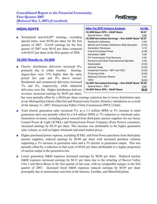 Consolidated Report to the Financial Community
First Quarter 2007
(Released May 3, 2007) (Unaudited)

                                                        After-Tax EPS Variance Analysis                1st Qtr.
HIGHLIGHTS
                                                        1Q 2006 Basic EPS – GAAP Basis                  $0.67
                                                          Special Items – 2006                            0.00
   Normalized non-GAAP* earnings, excluding             1Q 2006 Normalized Earnings – Non-GAAP Basis* $0.67
   special items, were $0.88 per share for the first      Distribution Deliveries                         0.05
   quarter of 2007. GAAP earnings for the first           Met-Ed and Penelec Distribution Rate Decrease (0.04)
                                                          Generation Revenues                             0.18
   quarter of 2007 were $0.92 per share compared
                                                          Fuel & Purchased Power                        (0.06)
   with $0.67 per share in the first quarter of 2006.
                                                          Generation O&M                                  0.06
                                                          PA Transmission Cost Recovery                   0.05
1Q 2007 Results vs. 1Q 2006                               Pensions and Other Post-retirement Benefits     0.06
                                                          Depreciation                                  (0.02)
   Electric distribution deliveries increased 4%,         General Taxes                                 (0.02)
   primarily due to colder weather. Heating-              Investment Income – NDT and COLI              (0.03)
                                                          Financing Costs                               (0.04)
   degree-days were 15% higher than the same
                                                          Reduced Common Shares                           0.03
   period last year and 4% above normal.
                                                          Other                                         (0.01)
   Residential and commercial deliveries increased      1Q 2007 Normalized Earnings – Non-GAAP Basis* $0.88
   7% and 4%, respectively, while industrial              Special Items - 2007                            0.04
   deliveries were flat. Higher distribution delivery   1Q 2007 Basic EPS – GAAP Basis                   $0.92
   revenues increased earnings by $0.05 per share,
   but were partially offset by a $0.04 per share earnings reduction due to lower distribution rates
   at our Metropolitan Edison (Met-Ed) and Pennsylvania Electric (Penelec) subsidiaries as a result
   of the January 11, 2007, Pennsylvania Public Utility Commission (PPUC) Order.
   Total electric generation sales increased 3%, as a 1.3 million MWh or 5% increase in retail
   generation sales was partially offset by a 0.4 million MWh or 7% reduction in wholesale sales.
   Generation revenues, excluding power sourced from third-party auction suppliers for our Jersey
   Central Power & Light (JCP&L) and Pennsylvania Power Company (Penn Power) customers,
   increased earnings by $0.18 per share. This increase was attributable to the higher generation
   sales volume, as well as higher wholesale and retail market prices.
   Higher purchased power expense, excluding JCP&L and Penn Power purchases from third-party
   auction suppliers, reduced earnings by $0.08 per share with increased purchase volumes
   supporting a 3% increase in generation sales and a 3% decline in generation output. This was
   partially offset by a reduction in fuel costs of $0.02 per share attributable to a higher proportion
   of nuclear output in the generation mix.
   Lower generation O&M expenses increased earnings by $0.06 per share. Reduced nuclear
   O&M expenses increased earnings by $0.11 per share due to the refueling of Beaver Valley
   Unit 1 and Davis-Besse in the first quarter of last year, with no comparable outages in the first
   quarter of 2007. Increased fossil O&M expenses reduced earnings by $0.05 per share
   principally due to maintenance activities at the Sammis, Eastlake, and Mansfield plants.
 