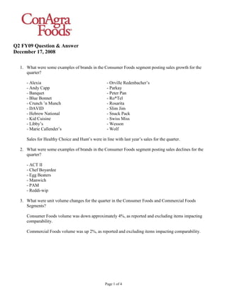 Q2 FY09 Question & Answer
December 17, 2008

  1. What were some examples of brands in the Consumer Foods segment posting sales growth for the
     quarter?

                                                   - Orville Redenbacher’s
     - Alexia
     - Andy Capp                                   - Parkay
     - Banquet                                     - Peter Pan
     - Blue Bonnet                                 - Ro*Tel
     - Crunch ’n Munch                             - Rosarita
     - DAVID                                       - Slim Jim
     - Hebrew National                             - Snack Pack
     - Kid Cuisine                                 - Swiss Miss
     - Libby’s                                     - Wesson
     - Marie Callender’s                           - Wolf

     Sales for Healthy Choice and Hunt’s were in line with last year’s sales for the quarter.

  2. What were some examples of brands in the Consumer Foods segment posting sales declines for the
     quarter?

     - ACT II
     - Chef Boyardee
     - Egg Beaters
     - Manwich
     - PAM
     - Reddi-wip

  3. What were unit volume changes for the quarter in the Consumer Foods and Commercial Foods
     Segments?

     Consumer Foods volume was down approximately 4%, as reported and excluding items impacting
     comparability.

     Commercial Foods volume was up 2%, as reported and excluding items impacting comparability.




                                                  Page 1 of 4
 