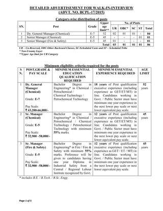 DETAILED ADVERTISEMENT FOR WALK-IN-INTERVIEW
(ADVT. NO. BCPL-17/2015)
Page 1 of 5
Category-wise distribution of posts
SN. Post Grade
Upper
age
limit**
No. of Posts
UR OBC* SC ST Total
1 Dy. General Manager (Chemical) E-7 52 02 01 01 - 04
2 Senior Manager (Chemical) E-5 45 - - - 01 01
3 Senior Manager (Fire & Safety) E-5 45 01 - - - 01
Total 03 01 01 01 06
UR – Un-Reserved, OBC-Other Backward Classes, SC-Scheduled Caste and ST – Scheduled Tribe
* Non-Creamy Layer
**Upper Age limit for UR Category
Minimum eligibility criteria required for the posts
S
N.
POST,GRADE &
PAY SCALE
MINIMUM ESSENTIAL
EDUCATION
QUALIFICATION
REQUIRED
MINIMUM ESSENTIAL
EXPERIENCE REQUIRED
AGE
LIMIT
1 Dy. General
Manager
(Chemical)
Grade: E-7
Pay Scale:
` 43,200-66,000/-
Bachelor Degree in
Engineering* in Chemical /
Petrochemical /
Chemical Technology /
Petrochemical Technology
18 years of Post qualification
executive experience (including
experience as GET/ET/MT) in
line. Candidates working in
Govt. / Public Sector must have
minimum one year experience in
the next lower pay scale or next
lower equivalent pay scale.
52
years
2 Sr. Manager
(Chemical)
Grade: E-5
Pay Scale:
` 32,900 –58,000/-
Bachelor Degree in
Engineering* in Chemical /
Petrochemical / Chemical
Technology / Petrochemical
Technology with minimum
55% marks.
12 years of Post qualification
executive experience (including
experience as GET/ET/MT) in
line. Candidates working in
Govt. / Public Sector must have
minimum one year experience in
the next lower pay scale or next
lower equivalent pay scale.
45
years
3 Sr. Manager
(Fire & Safety)
Grade: E-5
Pay Scale:
` 32,900 –58,000/-
Bachelor Degree in
Engineering* in Fire / Fire &
Safety with minimum 55%
marks. Preference will be
given to candidates having
one year Diploma in
Industrial Safety from a
Central / Regional Labour
Institute recognized by Govt.
12 years of Post qualification
executive experience (including
experience as GET / ET / MT) in
line. Candidates working in
Govt. / Public Sector must have
minimum one year experience in
the next lower pay scale or next
lower equivalent pay scale.
45
years
* includes B.E. / B.Tech. / B.Sc. Engg.
 