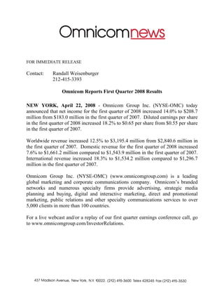 FOR IMMEDIATE RELEASE

Contact:    Randall Weisenburger
            212-415-3393

                 Omnicom Reports First Quarter 2008 Results

NEW YORK, April 22, 2008 - Omnicom Group Inc. (NYSE-OMC) today
announced that net income for the first quarter of 2008 increased 14.0% to $208.7
million from $183.0 million in the first quarter of 2007. Diluted earnings per share
in the first quarter of 2008 increased 18.2% to $0.65 per share from $0.55 per share
in the first quarter of 2007.

Worldwide revenue increased 12.5% to $3,195.4 million from $2,840.6 million in
the first quarter of 2007. Domestic revenue for the first quarter of 2008 increased
7.6% to $1,661.2 million compared to $1,543.9 million in the first quarter of 2007.
International revenue increased 18.3% to $1,534.2 million compared to $1,296.7
million in the first quarter of 2007.

Omnicom Group Inc. (NYSE-OMC) (www.omnicomgroup.com) is a leading
global marketing and corporate communications company. Omnicom’s branded
networks and numerous specialty firms provide advertising, strategic media
planning and buying, digital and interactive marketing, direct and promotional
marketing, public relations and other specialty communications services to over
5,000 clients in more than 100 countries.

For a live webcast and/or a replay of our first quarter earnings conference call, go
to www.omnicomgroup.com/InvestorRelations.
 