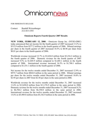 FOR IMMEDIATE RELEASE

Contact:    Randall Weisenburger
            212-415-3393

               Omnicom Reports Fourth Quarter 2007 Results

NEW YORK, FEBRUARY 12, 2008 - Omnicom Group Inc. (NYSE-OMC)
today announced that net income for the fourth quarter of 2007 increased 13.2% to
$313.9 million from $277.2 million in the fourth quarter of 2006. Diluted earnings
per share in the fourth quarter of 2007 increased 18.5% to $0.96 per share from
$0.81 per share in the fourth quarter of 2006.

Worldwide revenue increased 12.7% to $3,626.0 million from $3,216.2 million in
the fourth quarter of 2006. Domestic revenue for the fourth quarter of 2007
increased 9.5% to $1,845.9 million compared to $1,685.1 million in the fourth
quarter of 2006. International revenue increased 16.3% to $1,780.1 million
compared to $1,531.1 million in the fourth quarter of 2006.

Net income for the twelve months ended December 31, 2007 increased 12.9% to
$975.7 million from $864.0 million in the same period in 2006. Diluted earnings
per share for the twelve months ended December 31, 2007 increased 18.0% to
$2.95 per share in 2007 from $2.50 per share in the same period in 2006.

Worldwide revenue for the twelve months ended December 31, 2007 increased
11.6% to $12,694.0 million from $11,376.9 million in the same period in 2006.
Domestic revenue for the twelve months ended December 31, 2007 increased 8.2%
to $6,704.2 million from $6,194.0 million in the same period in 2006.
International revenue for the twelve months ended December 31, 2007 increased
15.6% to $5,989.8 million from $5,182.9 million in the same period in 2006.
 