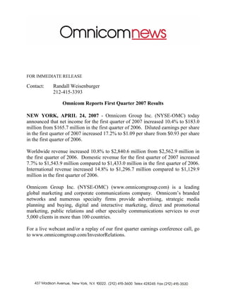 FOR IMMEDIATE RELEASE

Contact:    Randall Weisenburger
            212-415-3393

                 Omnicom Reports First Quarter 2007 Results

NEW YORK, APRIL 24, 2007 - Omnicom Group Inc. (NYSE-OMC) today
announced that net income for the first quarter of 2007 increased 10.4% to $183.0
million from $165.7 million in the first quarter of 2006. Diluted earnings per share
in the first quarter of 2007 increased 17.2% to $1.09 per share from $0.93 per share
in the first quarter of 2006.

Worldwide revenue increased 10.8% to $2,840.6 million from $2,562.9 million in
the first quarter of 2006. Domestic revenue for the first quarter of 2007 increased
7.7% to $1,543.9 million compared to $1,433.0 million in the first quarter of 2006.
International revenue increased 14.8% to $1,296.7 million compared to $1,129.9
million in the first quarter of 2006.

Omnicom Group Inc. (NYSE-OMC) (www.omnicomgroup.com) is a leading
global marketing and corporate communications company. Omnicom’s branded
networks and numerous specialty firms provide advertising, strategic media
planning and buying, digital and interactive marketing, direct and promotional
marketing, public relations and other specialty communications services to over
5,000 clients in more than 100 countries.

For a live webcast and/or a replay of our first quarter earnings conference call, go
to www.omnicomgroup.com/InvestorRelations.
 
