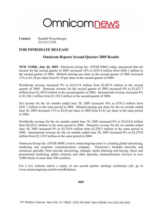Contact:      Randall Weisenburger
              212-415-3393

FOR IMMEDIATE RELEASE
                  Omnicom Reports Second Quarter 2005 Results

NEW YORK, July 26, 2005—Omnicom Group Inc. (NYSE-OMC) today announced that net
income for the second quarter of 2005 increased 10% to $225.8 million from $206.1 million in
the second quarter of 2004. Diluted earnings per share in the second quarter of 2005 increased
13% to $1.24 per share from $1.10 per share in the second quarter of 2004.

Worldwide revenue increased 9% to $2,615.8 million from $2,407.8 million in the second
quarter of 2004. Domestic revenue for the second quarter of 2005 increased 9% to $1,427.7
million from $1,305.0 million in the second quarter of 2004. International revenue increased 8%
to $1,188.1 million from $1,102.8 million in the second quarter of 2004.

Net income for the six months ended June 30, 2005 increased 10% to $376.3 million from
$341.7 million in the same period in 2004. Diluted earnings per share for the six months ended
June 30, 2005 increased 13% to $2.05 per share in 2005 from $1.81 per share in the same period
in 2004.

Worldwide revenue for the six months ended June 30, 2005 increased 8% to $5,018.8 million
from $4,639.2 million in the same period in 2004. Domestic revenue for the six months ended
June 30, 2005 increased 9% to $2,739.8 million from $2,520.3 million in the same period in
2004. International revenue for the six months ended June 30, 2005 increased 8% to $2,279.0
million from $2,118.9 million in the same period in 2004.

Omnicom Group Inc. (NYSE-OMC) (www.omnicomgroup.com) is a leading global advertising,
marketing and corporate communications company. Omnicom’s branded networks and
numerous specialty firms provide advertising, strategic media planning and buying, direct and
promotional marketing, public relations and other specialty communications services to over
5,000 clients in more than 100 countries.

For a live webcast and/or a replay of our second quarter earnings conference call, go to
www.omnicomgroup.com/InvestorRelations.


                                             ###
 