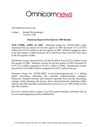 FOR IMMEDIATE RELEASE

Contact:    Randall Weisenburger
            212-415-3393

                 Omnicom Reports First Quarter 2005 Results

NEW YORK, APRIL 26, 2005 - Omnicom Group Inc. (NYSE-OMC) today
announced that net income for the first quarter of 2005 increased 11% to $150.5
million from $135.6 million in the first quarter of 2004. Diluted earnings per share
in the first quarter of 2005 increased 14% to $0.82 per share from $0.72 per share
in the first quarter of 2004.

Worldwide revenue increased 8% to $2,403.0 million from $2,231.4 million in the
first quarter of 2004. Domestic revenue for the first quarter of 2005 increased 8%
to $1,312.1 million compared to $1,221.2 million in 2004. International revenue
increased 8% to $1,090.9 million compared to $1,010.2 million last year.

Omnicom Group Inc. (NYSE-OMC) (www.omnicomgroup.com) is a leading
global advertising, marketing and corporate communications company.
Omnicom’s branded networks and numerous specialty firms provide advertising,
strategic media planning and buying, direct and promotional marketing, public
relations and other specialty communications services to over 5,000 clients in more
than 100 countries.

For a live webcast and/or a replay of our first quarter earnings conference call, go
to www.omnicomgroup.com/InvestorRelations.
 
