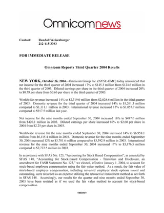 Contact:       Randall Weisenburger
               212-415-3393


FOR IMMEDIATE RELEASE


                   Omnicom Reports Third Quarter 2004 Results


NEW YORK, October 26, 2004—Omnicom Group Inc. (NYSE-OMC) today announced that
net income for the third quarter of 2004 increased 17% to $145.3 million from $124.6 million in
the third quarter of 2003. Diluted earnings per share in the third quarter of 2004 increased 20%
to $0.79 per share from $0.66 per share in the third quarter of 2003.

Worldwide revenue increased 14% to $2,319.0 million from $2,028.6 million in the third quarter
of 2003. Domestic revenue for the third quarter of 2004 increased 14% to $1,261.3 million
compared to $1,111.1 million in 2003. International revenue increased 15% to $1,057.7 million
compared to $917.5 million last year.

Net income for the nine months ended September 30, 2004 increased 16% to $487.0 million
from $420.1 million in 2003. Diluted earnings per share increased 16% to $2.60 per share in
2004 from $2.25 per share in 2003.

Worldwide revenue for the nine months ended September 30, 2004 increased 14% to $6,958.1
million from $6,115.4 million in 2003. Domestic revenue for the nine months ended September
30, 2004 increased 12% to $3,781.6 million compared to $3,392.9 million in 2003. International
revenue for the nine months ended September 30, 2004 increased 17% to $3,176.5 million
compared to $2,722.5 million in 2003.

In accordance with SFAS No. 123, “Accounting for Stock Based Compensation”, as amended by
SFAS 148, “Accounting for Stock-Based Compensation - Transition and Disclosure, an
amendment for FASB Statement No. 123,” we elected, effective January 1, 2004, to account for
stock-based employee compensation using the fair value method. As a result, the fair value of
stock-based employee compensation, including unvested employee stock options issued and
outstanding, were recorded as an expense utilizing the retroactive restatement method as set forth
in SFAS 148. Accordingly, our results for the quarter and nine months ended September 30,
2003 have been restated as if we used the fair value method to account for stock-based
compensation.

                                             -more-
 
