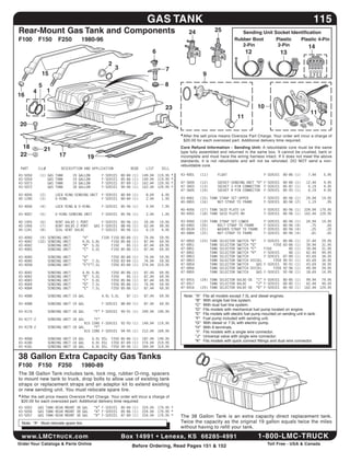 gAS	TAnK                                                                                              115
  Rear-Mount	gas	Tank	and	Components                                                                             24               25            Sending	Unit	Socket	identification
  F100	 F150	 F250	                           1980-96                                                                                        Rubber	Boot      Plastic   Plastic	4-Pin
                                                                                                                                                2-Pin          2-Pin         14
                                                                                            6                                                       12                      13
                                                                 2
                                                                     3                              7
                  15                                                                                                       9
                5                                                                                  8
            4          1
 16

                                                                                                    23                                                        10
                                                                                                                                                                                              11
                                                                                                                                               11
   20

                                                                                                             * After the sell price means Oversize Part Charge. Your order will incur a charge of
                                                                                                              $20.00 for each oversized part. Additional delivery time required.
    18              21                                                                                       Core	 Refund	 information	 -	 Sending	 Unit: A rebuildable core must be the same
                                                                                                             type fully assembled and returned in the same box. it cannot be crushed, bent or
   22                        17                  19                                                          incomplete and must have the wiring harness intact. if it does not meet the above
                                                                                                             standards, it is not rebuildable and will not be refunded. DO NOT send a non-
                                                                                                             rebuildable core.
   PART         ILL#         DESCRIPTION AND APPLICATION                     REQD       LIST     SELL
  43-5050       (1) GAS    TANK         19   GALLON          F-SERIES    80-84   (1)   149.94   119.95   *   43-4001   (11)        FLOAT                         F-SERIES    80-86 (1)      7.44     5.95
  43-5054           GAS    TANK         19   GALLON          F-SERIES    85-86   (1)   149.94   119.95   *
  43-5073           GAS    TANK         19   GALLON          F-SERIES    87-89   (1)   162.44   129.95   *   47-3600   (12)        SOCKET-SENDING UNIT “D” F-SERIES          80-84 (1)     12.44     9.95
  43-5072           GAS    TANK         18   GALLON          F-SERIES    90-96   (1)   162.44   129.95   *   47-3603   (13)        SOCKET 2-PIN CONNECTOR F-SERIES           85-87 (1)      6.19     4.95
                                                                                                             47-3605   (14)        SOCKET 4-PIN CONNECTOR F-SERIES           85-93 (1)      6.19     4.95
  43-4005       (2)        LOCK RING-SENDING UNIT            F-SERIES    80-84 (1)      8.69     6.95
  40-1240       (3)        O-RING                            F-SERIES    80-84 (1)      2.44     1.95        43-4061   (15) TANK STRAP SET-UPPER                 F-SERIES    80-96 (1)     24.94    19.95
                                                                                                             40-0855   (16)     NUT-STRAP TO FRAME               F-SERIES    80-96 (2)      1.19      .95
  43-4006       (4)        LOCK RING & O-RING                F-SERIES    85-96 (1)      9.94     7.95
                                                                                                             40-4056   (17) TANK SKID PLATE-LH                   F-SERIES    80-96 (1)     224.94   179.95
  43-4007       (5)        O-RING-SENDING UNIT               F-SERIES    85-96 (1)      2.44     1.95        40-4055   (18) TANK SKID PLATE-RH                   F-SERIES    80-96 (1)     162.44   129.95

  40-1955       (6)        VENT VALVE-1 PORT              F-SERIES       80-96 (1)     24.94    19.95        43-4060   (19) TANK STRAP SET-LOWER                 F-SERIES    80-96   (1)   24.94    19.95
  40-1956       (7)        VENT VALVE-2 PORT          GAS F-SERIES       88-96 (1)     62.44    49.95        40-0483   (20)     BOLT-STRAP TO FRAME              F-SERIES    80-96   (4)     .75      .60
  40-1241       (8)        SEAL-VENT VALVE                F-SERIES       80-96 (1)      6.19     4.95        40-0634   (21)     WASHER-STRAP TO FRAME            F-SERIES    80-96   (4)     .25      .20
                                                                                                             40-0884   (22)     NUT-STRAP TO FRAME               F-SERIES    80-96   (4)     .81      .65
  43-4040        (9) SENDING UNIT             “A”       F100 F150 80-84          (1)   74.94    59.95
  43-4042       (10) SENDING UNIT             4.9L 5.8L      F150 85-86          (1)   87.44    69.95        47-0850   (23) TANK    SELECTOR   SWITCH   “B”      F-SERIES    80-86   (1)   37.44    29.95
  43-4042            SENDING UNIT             “B” 5.0L       F150    85          (1)   87.44    69.95        47-0851        TANK    SELECTOR   SWITCH   “G”           F250   83-86   (1)   39.94    31.95
  43-4083            SENDING UNIT             “C” 5.0L       F150 85-86          (1)   87.44    69.95        47-0851        TANK    SELECTOR   SWITCH   “C”      F150           85   (1)   39.94    31.95
                                                                                                             47-0852        TANK    SELECTOR   SWITCH   “H”      F-SERIES       86   (1)   62.44    49.95
  43-4040              SENDING UNIT           “A”                F250 80-84 (1)         74.94    59.95       47-0853        TANK    SELECTOR   SWITCH            F-SERIES    87-89   (1)   43.69    34.95
  43-4040              SENDING UNIT           “D” 7.5L           F250 83-84 (1)         74.94    59.95       47-0853        TANK    SELECTOR   SWITCH   DIESEL        F250   90-91   (1)   43.69    34.95
  43-4058              SENDING UNIT           “E”F”7.5L          F250 83-84 (1)        274.94   219.95       47-0854        TANK    SELECTOR   SWITCH      GAS   F-SERIES    90-91   (1)   43.69    34.95
                                                                                                             47-0856        TANK    SELECTOR   SWITCH   DIESEL        F250   92-96   (1)   49.94    39.95
  43-4042              SENDING   UNIT         4.9L    5.8L       F250    85-86   (1)   87.44    69.95        47-0855        TANK    SELECTOR   SWITCH      GAS   F-SERIES    92-96   (1)   18.69    14.95
  43-4042              SENDING   UNIT         “B”     5.0L       F250       85   (1)   87.44    69.95
  43-4083              SENDING   UNIT         “C”     5.0L       F250    85-86   (1)   87.44    69.95        47-0915   (24) TANK SELECTOR VALVE-OE        “I” F-SERIES       80-85 (1)      99.94    79.95
  43-4044              SENDING   UNIT         “D”     7.5L       F250    85-86   (1)   74.94    59.95        47-0917        TANK SELECTOR VALVE           “J” F-SERIES       80-85 (1)      62.44    49.95
  43-4084              SENDING   UNIT         “E”     7.5L       F250    85-86   (1)   87.44    69.95        47-0916   (25) TANK SELECTOR VALVE-OE        “K” F-SERIES       85-90 (1)     162.44   129.95

  43-4088              SENDING UNIT 19 GAL                   4.9L 5.0L     87 (1)      87.44    69.95         Note: "A"    Fits all models except 7.5L and diesel engines.
                                                                                                                    "B"    With single fuel line system.
  43-4088              SENDING UNIT 19 GAL                   F-SERIES    88-89 (1)     87.44    69.95               "C"    With dual fuel line system.
                                                                                                                    "D"    Fits models with mechanical fuel pump located on engine.
  43-4176              SENDING UNIT 18 GAL            “F” F-SERIES       90-91 (1)     249.94   199.95
                                                                                                                    "E"    Fits models with electric fuel pump mounted on sending unit in tank.
  43-4177-Z            SENDING UNIT 18 GAL     “F”                                                                  "F"    Fuel pump included with sending unit.
                                          $15 CORE F-SERIES              92-93 (1)     149.94   119.95              "G"    With diesel or 7.5L with electric pump.
  43-4178-Z            SENDING UNIT 18 GAL     “F”                                                                  "H"    With 6 terminals.
                                          $15 CORE F-SERIES              94-95 (1)     212.44   169.95               "i"   Fits models with a single wire connector.
                                                                                                                    "J"    Universal valve with single wire connector.
  43-4068              SENDING UNIT 19 GAL            6.9L DSL   F250 85-86 (1)        187.44   149.95
  43-4180              SENDING UNIT 19 GAL            6.9L DSL   F250 87-89 (1)        274.94   219.95
                                                                                                                    "K"    Fits models with quick connect fittings and dual wire connector.
  43-4181              SENDING UNIT 18 GAL            6.9L DSL   F250 90-96 (1)        399.94   319.95


  38	gallon	extra	Capacity	gas	Tanks
  F100	 F150	 F250	                           1980-89
  The	38	Gallon	Tank	includes	tank,	lock	ring,	rubber	O-ring,	spacers	
  to mount new tank to truck, drop bolts to allow use of existing tank
  straps or replacement straps and an adaptor kit to extend existing
  or new sending unit. You must relocate spare tire.
  * After the sell price means Oversize Part Charge. Your order will incur a charge of
   $20.00 for each oversized part. Additional delivery time required.
  43-5052       GAS TANK-REAR MOUNT 38 GAL            “A” F-SERIES       80-84 (1)     224.94   179.95 *
  43-5056       GAS TANK-REAR MOUNT 38 GAL            “A” F-SERIES       85-86 (1)     224.94   179.95 *
  43-5057       GAS TANK-REAR MOUNT 38 GAL            “A” F-SERIES       87-89 (1)     224.94   179.95 *     The	 38	 Gallon	 Tank	 is	 an	 extra	 capacity	 direct	 replacement	 tank.	
   Note: "A" Must relocate spare tire.                                                                       Twice the capacity as the original 19 gallon equals twice the miles
                                                                                                             without having to refill your tank.

   www.LMC truck .com	                                                   Box	14991	•	Lenexa,	KS		66285-4991	                                                  1-800-LMC-TRUCK
	 Order	Your	Catalogs	&	Parts	Online                                             Before	Ordering,	Read	Pages	151	&	152                                             Toll	Free	-	USA	&	Canada		
 