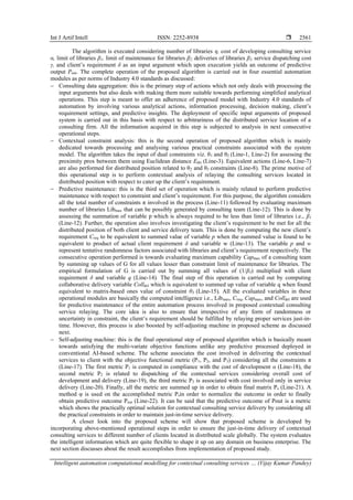 Int J Artif Intell ISSN: 2252-8938 
Intelligent automation computational modelling for contextual consulting services … (Vijay Kumar Pandey)
2561
The algorithm is executed considering number of libraries η, cost of developing consulting service
α, limit of libraries β1, limit of maintenance for libraries β2, deliveries of libraries β3, service dispatching cost
γ, and client’s requirement δ as an input argument which upon execution yields an outcome of predictive
output Pout. The complete operation of the proposed algorithm is carried out in four essential automation
modules as per norms of Industry 4.0 standards as discussed:
− Consulting data aggregation: this is the primary step of actions which not only deals with processing the
input arguments but also deals with making them more suitable towards performing simplified analytical
operations. This step is meant to offer an adherence of proposed model with Industry 4.0 standards of
automation by involving various analytical actions, information processing, decision making, client’s
requirement settings, and predictive insights. The deployment of specific input arguments of proposed
system is carried out in this basis with respect to arbitrariness of the distributed service location of a
consulting firm. All the information acquired in this step is subjected to analysis in next consecutive
operational steps.
− Contextual constraint analysis: this is the second operation of proposed algorithm which is mainly
dedicated towards processing and analysing various practical constraints associated with the system
model. The algorithm takes the input of dual constraints viz. θ1 and θ2 (Line-1, Line-2) for assessing the
proximity prox between them using Euclidean distance Edis (Line-3). Equivalent actions (Line-6, Line-7)
are also performed for distributed position related to θ2 and θ3 constraints (Line-8). The prime motive of
this operational step is to perform contextual analysis of relaying the consulting services located in
distributed position with respect to cater up the client’s requirement.
− Predictive maintenance: this is the third set of operation which is mainly related to perform predictive
maintenance with respect to constraint and client’s requirement. For this purpose, the algorithm considers
all the total number of constraints π involved in the process (Line-11) followed by evaluating maximum
number of libraries Libmax that can be possibly generated by consulting team (Line-12). This is done by
assessing the summation of variable p which is always required to be less than limit of libraries i.e., β1
(Line-12). Further, the operation also involves investigating the client’s requirement to be met for all the
distributed position of both client and service delivery team. This is done by computing the new client’s
requirement Creq to be equivalent to summed value of variable p when the summed value is found to be
equivalent to product of actual client requirement δ and variable w (Line-13). The variable p and w
represent tentative randomness factors associated with libraries and client’s requirement respectively. The
consecutive operation performed is towards evaluating maximum capability Capmax of a consulting team
by summing up values of G for all values lesser than constraint limit of maintenance for libraries. The
empirical formulation of G is carried out by summing all values of (1/β3) multiplied with client
requirement δ and variable q (Line-14). The final step of this operation is carried out by computing
collaborative delivery variable Colldel which is equivalent to summed up value of variable q when found
equivalent to matrix-based ones value of constraint θ3 (Line-15). All the evaluated variables in these
operational modules are basically the computed intelligence i.e., Libmax, Creq, Capmax, and Colldel are used
for predictive maintenance of the entire automation process involved in proposed contextual consulting
service relaying. The core idea is also to ensure that irrespective of any form of randomness or
uncertainty in constraint, the client’s requirement should be fulfilled by relaying proper services just-in-
time. However, this process is also boosted by self-adjusting machine in proposed scheme as discussed
next.
− Self-adjusting machine: this is the final operational step of proposed algorithm which is basically meant
towards satisfying the multi-variate objective functions unlike any predictive processed deployed in
conventional AI-based scheme. The scheme associates the cost involved in delivering the contextual
services to client with the objective functional metric (P1, P2, and P3) considering all the constraints π
(Line-17). The first metric P1 is computed in compliance with the cost of development α (Line-18), the
second metric P2 is related to dispatching of the contextual services considering overall cost of
development and delivery (Line-19), the third metric P3 is associated with cost involved only in service
delivery (Line-20). Finally, all the metric are summed up in order to obtain final matrix Ps (Line-21). A
method φ is used on the accomplished metric Psin order to normalize the outcome in order to finally
obtain predictive outcome Pout (Line-22). It can be said that the predictive outcome of Pout is a metric
which shows the practically optimal solution for contextual consulting service delivery by considering all
the practical constraints in order to maintain just-in-time service delivery.
A closer look into the proposed scheme will show that proposed scheme is developed by
incorporating above-mentioned operational steps in order to ensure the just-in-time delivery of contextual
consulting services to different number of clients located in distributed scale globally. The system evaluates
the intelligent information which are quite flexible to shape it up on any domain on business enterprise. The
next section discusses about the result accomplishes from implementation of proposed study.
 