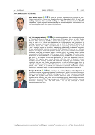 Int J Artif Intell ISSN: 2252-8938 
Intelligent automation computational modelling for contextual consulting services … (Vijay Kumar Pandey)
2565
BIOGRAPHIES OF AUTHORS
Vijay Kumar Pandey holds MCA Degree from Bangalore University in 2007.
He also received BCA Degree from Bangalore University, Karnataka in 2004. He has 7-year
teaching experience. He is currently working as a full-time research scholar in IGNTU,
Amarkantak. He has published two research paper in international journal and conference. He
can be contacted at email: vijay.research4@gmail.com.
Dr. Neeraj Kumar Rathore is an esteemed academic who assumed the position
of Associate Professor & Head in the Department of Computer Science at Indira Gandhi
National Tribal University (IGNTU-A Central University), located in Amarkantak, M.P.,
India, in March 2021. Prior to this appointment, he accumulated more than fifteen years of
teaching experience at renowned institutions such as Sri G. S. Institute of Technology &
Science in Indore, M.P., India, Jaypee University of Engineering & Technology in Guna
(M.P.), and Modi Institute of Technology in Rajasthan. In addition to his academic endeavors,
he also gained valuable industrial experience in the IT Industry while serving as a Software
Engineer at Computer Sciences Corporation (CSC). The academic credentials showcase his
dedication to the field of Computer Science. He holds a Ph.D. in Computer Science, with a
specialization in Grid Computing, which he earned in 2014 from Thapar University, Punjab.
Furthermore, he obtained his M.E. in Computer Engineering in 2008 from the same institution
and his B.E. in Computer Science and Engineering in 2006 from Rajasthan University,
Rajasthan. His expertise spans various domains within the realm of computer science,
including machine learning, parallel and distributed computing, grid computing, cloud
computing, big data, IoT, DBMS, and data structures. He has an impressive track record of
scholarly contributions, with over 72 publications to his name, encompassing 15 SCI papers, 7
patents, and 7 books, all of which have appeared in esteemed international journals,
conferences, and reputed books. He can be contacted at email: neeraj.rathore@igntu.ac.in.
Narayan P. Bhosale is working as an Assistance Professor in the Department of
Computer Science at Indira Gandhi National Tribal University (IGNTU-A Central University),
located in Amarkantak, M.P., India. He is having more than 10 Years’ experience in teaching
and R&D. His expertise spans various domains within the realm of computer science,
including cyber forensics and cyber security-computing security, digital image processing,
information system and knowledge management, artificial intelligence, machine learning,
blockchain technology, IoT, and data science. He can be contacted at email:
narayanbhosale@igntu.ac.in.
 