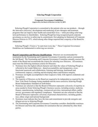 Schering-Plough Corporation
                            ______________________________
                             Corporate Governance Guidelines
                         (Approved by the Board of Directors on July 10, 2007)



   Schering-Plough Corporation is committed to the patients who use our products – through
the innovative discovery, development and marketing of new therapies and treatment
programs that can improve their health and extend their lives -- while providing solid long-
term performance to shareholders. Schering-Plough has long recognized good corporate
governance as one key to achieving its commitment, first adopting its Statement of Corporate
Director Policies in 1971, which among other things required that a majority of the Board be
independent.

  Schering-Plough’s Vision is “to earn trust every day.” These Corporate Governance
Guidelines are fundamental to achieving our mission.


Board Composition and Director Qualifications. Directors are recommended for
nomination by the Nominating and Corporate Governance Committee and are nominated by
the full Board. The Nominating and Corporate Governance Committee annually assesses the
needs of the Board and recommends the criteria for selecting new Directors. All nominees
must meet the following minimum criteria for Directors:
1. Nominees have the highest ethical character and share the values of Schering-Plough as
    reflected in the Leader Behaviors: shared accountability and transparency, cross-
    functional teamwork and collaboration, listening and learning, benchmark and
    continuously improve, coaching and developing others and business integrity.
2. Nominees are highly accomplished in their respective field, with superior credentials and
    recognition.
3. The majority of Directors on the Board are required to be independent as required by the
    New York Stock Exchange listing standards and the more restrictive Schering-Plough
    Board Independence Standard set forth below.
4. Nominees are selected so that the Board of Directors represents a diversity of expertise in
    areas needed to foster Schering-Plough’s business success, including science, medicine,
    finance, manufacturing, technology, commercial activities, international affairs, public
    service, governance and regulatory compliance. Nominees are also selected so that the
    Board of Directors represents a diversity of personal characteristics, including gender,
    race, ethnic origin and national background.
5. Nominees must indicate they have the time and commitment to provide energetic and
    diligent service to Schering-Plough.
6. The Nominating and Corporate Governance Committee considers shareholder nominees
    for Director and bona fide candidates for nomination that are submitted by other third
    parties.
 