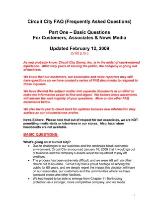 Circuit City FAQ (Frequently Asked Questions)

            Part One – Basic Questions
      For Customers, Associates & News Media

                   Updated February 12, 2009
                                  (5:00 p.m.)

As you probably know, Circuit City Stores, Inc. is in the midst of court-ordered
liquidation. After sixty years of serving the public, the company is going out
of business.

We know that our customers, our associates and news reporters may still
have questions so we have created a series of FAQ documents to respond to
those inquiries.

We have divided the subject matter into separate documents in an effort to
make the information easier to find and digest. We believe these documents
will answer the vast majority of your questions. More on the other FAQ
documents below.

We also invite you to check back for updates because new information may
surface as our circumstances evolve.

News Editors: Please note that out of respect for our associates, we are NOT
permitting media visits or interviews in our stores. Also, local store
headcounts are not available.

BASIC QUESTIONS:
What’s going on at Circuit City?
  • Due to challenges to our business and the continued bleak economic
      environment, Circuit City announced January 16, 2009 that it would go out
      of business and the company’s assets would be liquidated to pay off
      creditors.
  • The process has been extremely difficult, and we were left with no other
      choice but to liquidate. Circuit City had a proud heritage of serving the
      public for 60 years, and we deeply regret the impact this decision will have
      on our associates, our customers and the communities where we have
      operated stores and other facilities.
  • We had hoped to be able to emerge from Chapter 11 Bankruptcy
      protection as a stronger, more competitive company, and we made



                                                                                 1
 