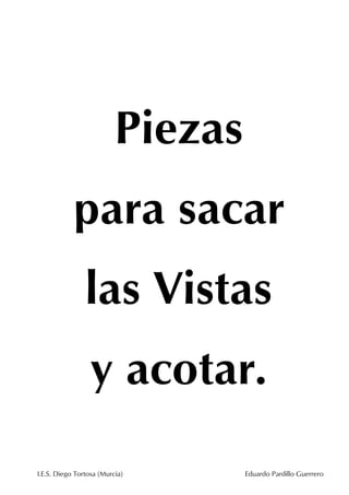 Piezas
para sacar
las Vistas
y acotar.
I.E.S. Diego Tortosa (Murcia)

Eduardo Pardillo Guerrero

 