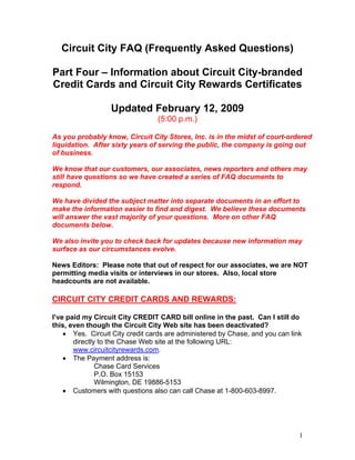 Circuit City FAQ (Frequently Asked Questions)

Part Four – Information about Circuit City-branded
Credit Cards and Circuit City Rewards Certificates

                  Updated February 12, 2009
                                 (5:00 p.m.)

As you probably know, Circuit City Stores, Inc. is in the midst of court-ordered
liquidation. After sixty years of serving the public, the company is going out
of business.

We know that our customers, our associates, news reporters and others may
still have questions so we have created a series of FAQ documents to
respond.

We have divided the subject matter into separate documents in an effort to
make the information easier to find and digest. We believe these documents
will answer the vast majority of your questions. More on other FAQ
documents below.

We also invite you to check back for updates because new information may
surface as our circumstances evolve.

News Editors: Please note that out of respect for our associates, we are NOT
permitting media visits or interviews in our stores. Also, local store
headcounts are not available.

CIRCUIT CITY CREDIT CARDS AND REWARDS:

I’ve paid my Circuit City CREDIT CARD bill online in the past. Can I still do
this, even though the Circuit City Web site has been deactivated?
    • Yes. Circuit City credit cards are administered by Chase, and you can link
       directly to the Chase Web site at the following URL:
       www.circuitcityrewards.com.
    • The Payment address is:
               Chase Card Services
               P.O. Box 15153
               Wilmington, DE 19886-5153
    • Customers with questions also can call Chase at 1-800-603-8997.




                                                                               1
 