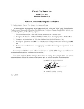 Circuit City Stores, Inc.
                                              9950 Mayland Drive
                                           Richmond, Virginia 23233



                         Notice of Annual Meeting of Shareholders
TO THE HOLDERS OF CIRCUIT CITY STORES, INC. COMMON STOCK:

     The annual meeting of shareholders of Circuit City Stores, Inc. will be held at The Jepson Alumni Center at
The University of Richmond, 49 Crenshaw Way, Richmond, Virginia, on Tuesday, June 15, 2004, at 10:00 a.m.,
Eastern Daylight Time, for the following purposes:
     1.   To elect three directors to a three-year term and two directors to a one-year term;
     2.   To approve the Amended and Restated 1984 Circuit City Stores, Inc. Employee Stock Purchase Plan;
     3.   To approve an amendment to the 2000 Non-Employee Directors Stock Incentive Plan;
     4.   To ratify the appointment of KPMG LLP as the Company’s independent auditors for fiscal year 2005;
          and
     5.   To transact such other business as may properly come before the meeting and adjournments of the
          meeting.

     If you were a stockholder of record at the close of business on April 21, 2004, then you are entitled to vote
at our annual meeting and any adjournments of the meeting.

     Your vote is important. Whether or not you plan to attend the meeting, please promptly fill in, date, sign and
return the enclosed proxy in the return envelope provided. You are cordially invited to attend the meeting.

                                                             By Order of the Board of Directors




                                                             W. STEPHEN CANNON, Secretary

May 7, 2004
 