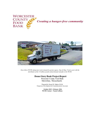 DonorStory Bank ProjectReport
Worcester County Food Bank
Shrewsbury, Massachusetts
Prepared by Susan M. Halpin, M.Ed.
Temporary Development & Communications Associate
October 2015 - February 2016
WCFB Contact – Naomi LeBlanc
One of three WCFB refrigerator trucks donated by partner agency, Stop & Shop. Trucks assist with the
distribution of the 5.8 million pounds of food donated annually to the WCFB.
 