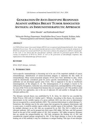 Life Sciences: an International Journal (LSIJ) Vol.1, No.1, 2024
1
GENERATION OF ANTI-IDIOTYPIC RESPONSES
AGAINST AN85KDA BREAST TUMOR ASSOCIATED
ANTIGEN: AN IMMUNOTHERAPEUTIC APPROACH
Ishita Mandal1
and Rathindranath Baral2
1
Molecular Biology Department, NetajiSubhas Bose Cancer Hospital, Kolkata, India
2
Immunoregulation and Immuno diagnostics Department, Kolkata, India
ABSTRACT
An 85KDa Breast tumor Associated Antigen (BTAA) was recognized and distinguished partly, from human
malignant breast tissue. The use of neem leaf glycoprotein extract (NLGP) in increasing the antigenicity of
BTAA has already been tested and NLGP was observed to enhance the antigenicity of BTAA considerably.
In this work, it was shown that the anti-idiotypic antibody could also be generated against BTAA. The
raising of antigenicity of BTAA by NLGP, as well as the generation of anti-idiotypic responses, has
implications in the immunotherapy of breast cancer.
KEYWORD
BTAA, NLGP, Idiotypic, Antibodies
1. INTRODUCTION
Active-specific immunotherapy is becoming out to be one of the important methods of cancer
immunotherapy. Identification of tumor-associated antigens is important for this mode of
immunotherapy. Many tumor-associated antigens (TAA) have been identified to date, which
could be theoretically considered good for active specific immunotherapy [1, 2]. However,
antibodies are not developed against some TAAs. This is supposed to be due to insufficient
immunogenicity of the antigens [3, 4]. The immunogenicity of an antigen is known to be
influenced by foreignness, molecular size, chemicalcomposition, and degradability of the antigen.
As most of the TAAs are developed from humans they are recognized as self. This problem could
be solved by two approaches, one is the use of adjuvants [5] and another is through the anti-
idiotypic pathway [6].
The idiotypic network theory was established by N. K. Jerne, for which he was awarded the
Nobel Prizein 1984 with G.J. Kohler and C. Milstein. According to this theory, the structural
determinants on the variable regions of a given antibody (Ab1) can also serve as determinants
that are recognized by a second antibody (Ab2). This structural determinant is called idiotope [7].
Sometimes, this idiotope may be the same region that recognizes the antigenic determinant, and
in some cases, it could be another region within the variable region of the antibody. There could
be multiple idiotopes on an Ab1 that are recognized by an Ab2. The Ab2 is called an anti-
idiotypic antibody. Ab2 can be grouped into three types (Ab2 alpha, Ab2 beta, and Ab2 gamma)
based on the part of the variable region of Ab1 they recognize. Ab2 alpha recognizes idiotopes
that are outside the antigen-binding site. Ab2 beta recognizes the binding site of Ab1 and
resembles the original epitope recognized by Ab1. If the target idiotype is close to the antigen
binding site of the antibody it may be a hindrance to antigen binding. This type of anti-idiotypic
 
