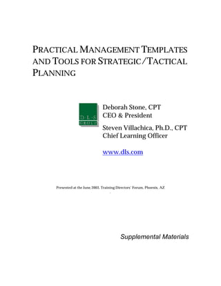 PRACTICAL MANAGEMENT TEMPLATES
AND TOOLS FOR STRATEGIC/TACTICAL
PLANNING


                                Deborah Stone, CPT
                                CEO & President
                                Steven Villachica, Ph.D., CPT
                                Chief Learning Officer

                                www.dls.com




    Presented at the June, 2003, Training Directors’ Forum, Phoenix, AZ
                                      .




                                           Supplemental Materials
 