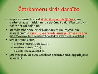 Četrkameru sirds darbība
• impulsu sarauties dod sirds ritma noteicējšūnas, kas
darbojas automātiski, nervu sistēma šo darbību var tikai
paātrināt vai palēnināt,
• starp kambariem, priekškambariem un izejošajiem
asinsvadiem ir vārstuļi, kas regulē asins plūsmas virzienu
(http://www.youtube.com/watch?v=H04d3rJCLCE&feature=related );
• sirdsdarbības cikls:
– priekškambaru sistole (0,1 s),
– kambaru sistole (0,3 s)
– diastole jeb pauze (0,4 s);
• ļoti svarīgi ir, lai būtu veseli un darbotos sirdi apgādājošie
asinsvadi.
 