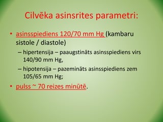Cilvēka asinsrites parametri:
• asinsspiediens 120/70 mm Hg (kambaru
sistole / diastole)
– hipertensija – paaugstināts asinsspiediens virs
140/90 mm Hg,
– hipotensija – pazemināts asinsspiediens zem
105/65 mm Hg;
• pulss ~ 70 reizes minūtē.
 