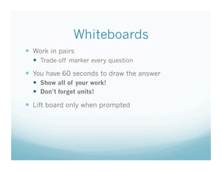 Whiteboards
  Work in pairs
    Trade-off marker every question
  You have 60 seconds to draw the answer
    Show all of your work!
    Don’t forget units!

  Lift board only when prompted
 