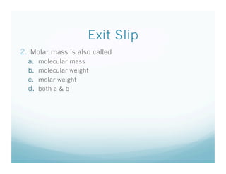 Exit Slip
2.  Molar mass is also called
  a.    molecular mass
  b.    molecular weight
  c.    molar weight
  d.    both a & b
 