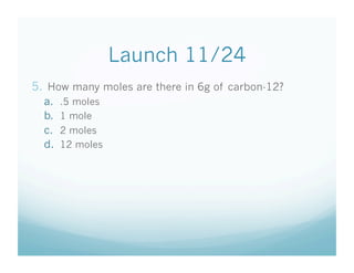 Launch 11/24
5.  How many moles are there in 6g of carbon-12?
  a.    .5 moles
  b.    1 mole
  c.    2 moles
  d.    12 moles
 