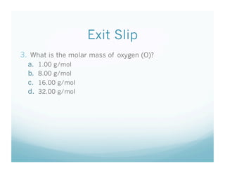 Exit Slip
3.  What is the molar mass of oxygen (O)?
  a.    1.00 g/mol
  b.    8.00 g/mol
  c.    16.00 g/mol
  d.    32.00 g/mol
 