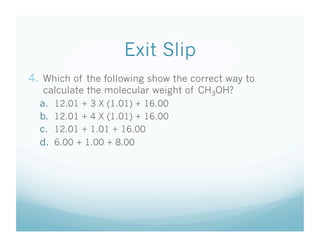 Exit Slip
4.  Which of the following show the correct way to
   calculate the molecular weight of CH3OH?
  a.  12.01 + 3 X (1.01) + 16.00
  b.  12.01 + 4 X (1.01) + 16.00
  c.  12.01 + 1.01 + 16.00
  d.  6.00 + 1.00 + 8.00
 