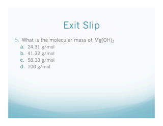 Exit Slip
5.  What is the molecular mass of Mg(OH)2
  a.    24.31 g/mol
  b.    41.32 g/mol
  c.    58.33 g/mol
  d.    100 g/mol
 