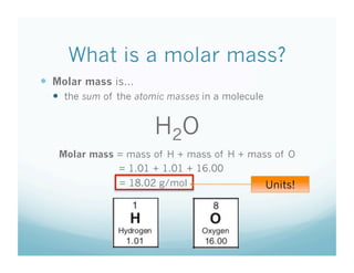 What is a molar mass?
  Molar mass is…
    the sum of the atomic masses in a molecule


                       H2O
   Molar mass = mass of H + mass of H + mass of O
              = 1.01 + 1.01 + 16.00
                = 18.02 g/mol                     Units!
 