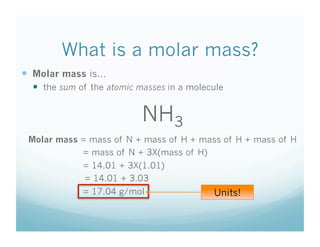 What is a molar mass?
  Molar mass is…
    the sum of the atomic masses in a molecule


                           NH3
 Molar mass = mass of N + mass of H + mass of H + mass of H
            = mass of N + 3X(mass of H)
             = 14.01 + 3X(1.01)
             = 14.01 + 3.03
             = 17.04 g/mol                  Units!
 