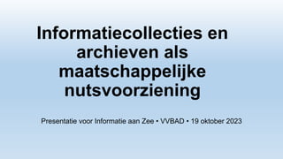 Informatiecollecties en
archieven als
maatschappelijke
nutsvoorziening
Presentatie voor Informatie aan Zee • VVBAD • 19 oktober 2023
 