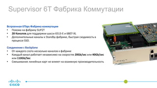 Встроенная 6Tbps Фабрика коммутации
• Похожа на фабрику SUP2T
• 28 Каналов для поддержки шасси 6513-E и 6807-XL
• Дополнительные каналы к Standby фабрике, быстрая сходимость в
процессе SSO.
Соединение с Backplane
• От каждого слота несколько каналов к фабрике
• Каждый канал работает независимо на скоростях 20Gb/sec или 40Gb/sec
или 110Gb/Sec
• Смешивание линейных карт не влияет на взаимную производительность
Supervisor 6T Фабрика Коммутации
 
