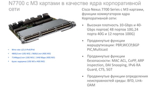 N7700 c M3 картами в качестве ядра корпоративной
сети
• Wire-rate L2/L3 IPv4/IPv6
• 480G/слот (10G M3) | 960G/слот (40G M3)
• 714Mpps/слот (10G M3) | 1440 Mpps (40G M3)
• 6µsec задержка (10G M3 и 40G M3)
Cisco Nexus 7700 Series с M3 картами,
функции коммутаторов ядра
Корпоративной сети:
• Высокая плотность 10-Gbps и 40-
Gbps портов( 48 портов 10G,24
порта 40G и 12 портов 100G)
• Продвинутые функции
маршрутизации: PBR,WCCP,BGP
PIC,Multicast
• Продвинутые функции
безопасности: MAC ACL, CoPP, ARP
inspection, DAI Snooping, IPv6 RA
Guard, CTS, SGT
• Продвинутые функции определения
неисправностей среды: BFD, Link-
OAM
 