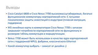 • Cisco Catalyst 6800 и Cisco Nexus 7700 высокомассштабируемые, богатые
функционалом коммутаторы корпоративной сети. С лучшими
показателями защиты инвестиций в индустрии (плавная миграция,
поддержка)
• M3 линейные карты в коммутаторах Cisco Nexus 7700 с запасом
закрывают потребности корпоративной сети по функционалу и
размерам таблиц коммутации и маршрутизации.
• Nexus 7700 может быть использован в качестве ядра корпоративной
сети с поддержкой MPLS, фабрики, классического Ethernet
• Какой коммутатор выбрать – зависит от дизайна ;)
Выводы
 