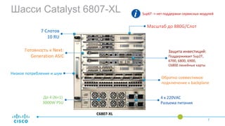 C6807-XL
До 4 (N+1)
3000W PSU
7 Слотов
10 RU
Масштаб до 880G/Слот
Защита инвестиций:
Поддерживает Sup2T,
6700, 6800, 6900,
C6800 линейные карты
Низкое потребление и шум
Обратно совместимое
подключение к backplane
Готовность к Next-
Generation ASIC
4 x 220VAC
Разъема питания
Шасси Catalyst 6807-XLHigh-Level Overview
7
Sup6T -> нет поддержки сервисных модулей
 