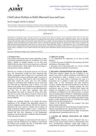 Asian Journal of Applied Science and Technology (AJAST)
Volume 1, Issue 8, Pages 117-121, September 2017
117 | P a g e Online ISSN: 2456-883X Publication Impact Factor: 0.825 Website: www.ajast.net
Child Labour Problem in Hubli-Dharwad Cause and Cures
Sri.S.S.Angadi1
and Dr.J.L.Kalyan2
1
Research Scholar, Department of Criminology and Forensic Science, Karnatak Science College, Dharwad, India.
2
Associate Professor, Department of Criminology and Forensic Science, Karnatak Science College, Dharwad, India.
Article Received: 05 August 2017 Article Accepted: 19 September 2017 Article Published: 23 September 2017
1. INTRODUCTION
Late numbers demonstrate that in extent, child labor in India
is declining (somewhat less than 5% of children). Yet, when
taking a gander at outright numbers, we see that more
children than any other time in recent memory are confronted
with constrained labor, which denies them the privilege to
training and an ordinary childhood.
With the mix of India on the planet economy over 20 years
prior, the international weight has been requesting that
shabby merchandise made in India were in consistence with
international labor measures and human rights. Exactly how
enormous is the issue. India truth be told is the hotbed of
child labor around the world, with over 45m children
included in constrained labor (different sources assert that
over 60m kids are influenced). That is almost ¼ of child
laborers in the planet. We say children are compelled to work
in light of the fact that none of them is a free individual at this
age; they rely on upon their guardians (and their
surroundings) who settle on choices for them, more often
than not as a result of the absence of option. These are kids
constrained into labor by circumstances forced on them
during childbirth.
Children are constantly thought to be beside the devout
adaptations of the Almighty who dependably endeavor to
teach joy, happiness, purity and trust. The fate of a country is
dictated by the way it treats its children and its ladies, all
things considered, children suggest a trust, a would like to
fortify the economy of the nation, as well as to give the nation
talented HR who have admittance to the fundamental
courtesies vital for the presence combined with the principles
of the instruction in India (1).
It is the ethical obligation of each national for the nation to
guarantee that the childhood of our children is ensured and
not defaced with examples like that of child labor which
emerge out of poverty and powerlessness.
1.1 Objectives of study
1. To comprehend the importance of an idea of Child
labouricy.
2. To know the causes of child labor like monetary and social
and absence of training to folks.
3. Recognize role of governing body in a version of child
labor through universalisation of instruction.
2. MEANING AND DEFINITION OF CHILD LABOR
Child labor regularly implies the job of children in any
manual work with or without installment. Child labor is not
just constrained to India, it happens to be a worldwide
wonder. To the extent India is concerned, the issue is a
horrendous one as children in India have verifiably been
aiding folks at their homesteads and other primitive
exercises. Another idea that needs clarification is the idea of
reinforced labor which is a standout amongst the most
well-known types of misuse. Fortified labor implies the
children are compelled to act as representatives in lieu of
installment of obligation by the folks because of extreme
rates of reimbursement of hobby (2). Additionally connected
with the idea of fortified labor is the idea of urban child labor
wherein the labouers are the road children who spend a large
portion of their childhood in the city. UNICEF has ordered
child work into three classifications:
1.Inside of the family-Children are occupied with local
family errands without pay.
2.Inside of the family yet outside the home-Example-farming
laborers, household servants, vagrant laborers and so on.
3.Outside the family-Example-business shops in restaurants
and employments, prostitution and so on. (2)
3. CAUSES OF RISING INSTANCES OF CHILD
LABOR
Over population, illiteracy, poverty, obligation trap are a
portion of the normal causes which are instrumental in this
issue. Overburdened, obligation caught folks neglect to
comprehend the significance of a typical childhood under the
ABSTRACT
Child labor is a worldwide wonder. In India it existed in one structure or the other, for example, slaves, household workers, and so on since time
immemorial. In the late years it has gotten impressive consideration from Government, social researchers, willful associations, and so on. The reality
remains that child labor ought to be canceled in light of the fact that it meddles with the privileges of the children hampering their instruction and
wellbeing, mental profound and social improvements which in a definitive examination decides the advancement of the country in general. The
different enactment and additionally legal choices are still not able to forbid child labor. There is a need along these lines, to distinguish the gap
between the law and legal choices from one perspective and the genuine circumstance of child labor on the other. It is in these points of view that the
present study is conducted. In this research researcher has analyzed some child labour statistics and has presented some suggestions to curb the
menace.
Keywords: Child labour, Children, Laws, Labourers and NCLP.
 